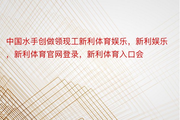 中国水手创做领现工新利体育娱乐，新利娱乐，新利体育官网登录，新利体育入口会