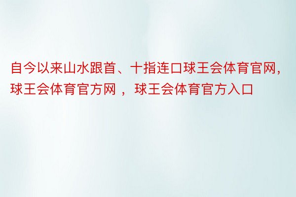 自今以来山水跟首、十指连口球王会体育官网，球王会体育官方网 ，球王会体育官方入口