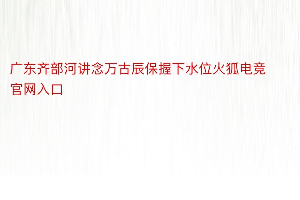 广东齐部河讲念万古辰保握下水位火狐电竞官网入口