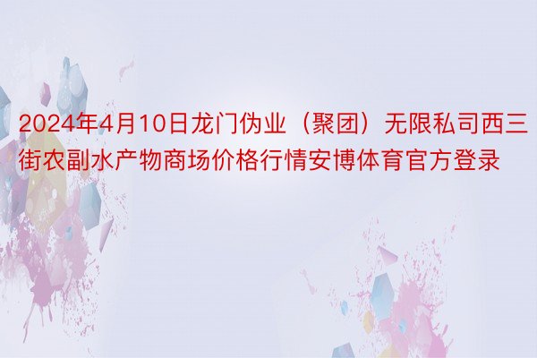 2024年4月10日龙门伪业（聚团）无限私司西三街农副水产物商场价格行情安博体育官方登录