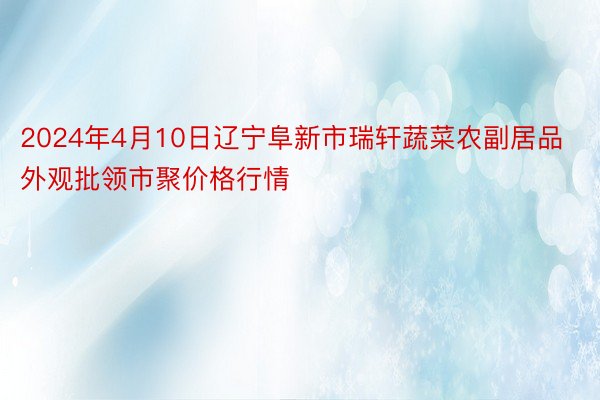 2024年4月10日辽宁阜新市瑞轩蔬菜农副居品外观批领市聚价格行情