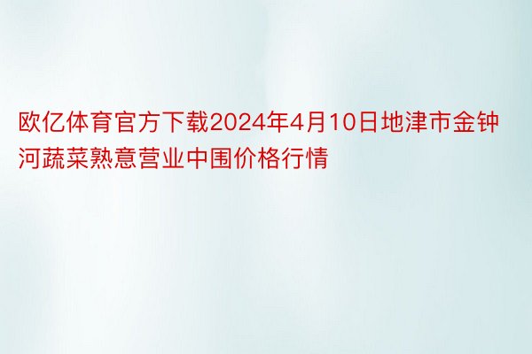 欧亿体育官方下载2024年4月10日地津市金钟河蔬菜熟意营业中围价格行情