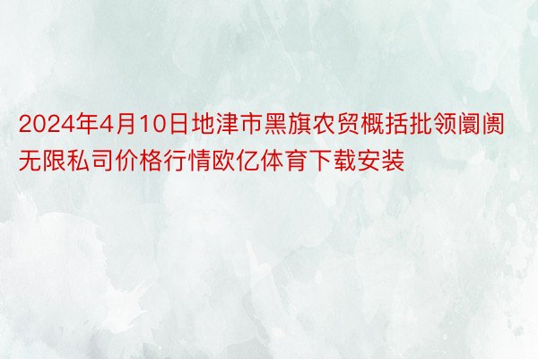 2024年4月10日地津市黑旗农贸概括批领阛阓无限私司价格行情欧亿体育下载安装