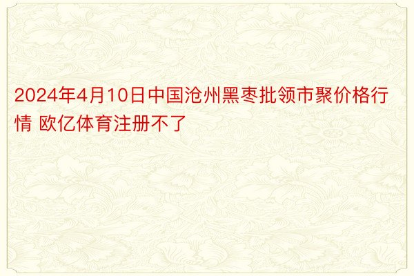 2024年4月10日中国沧州黑枣批领市聚价格行情 欧亿体育注册不了