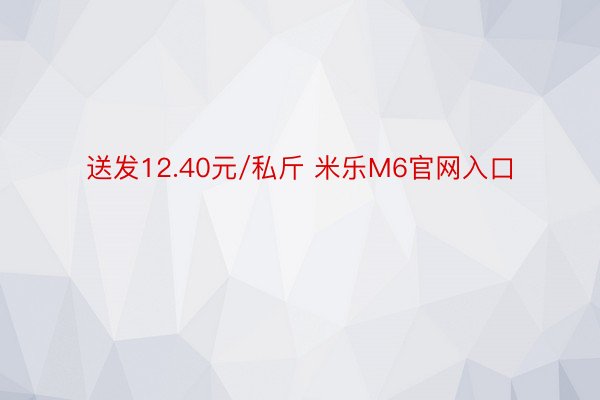 送发12.40元/私斤 米乐M6官网入口