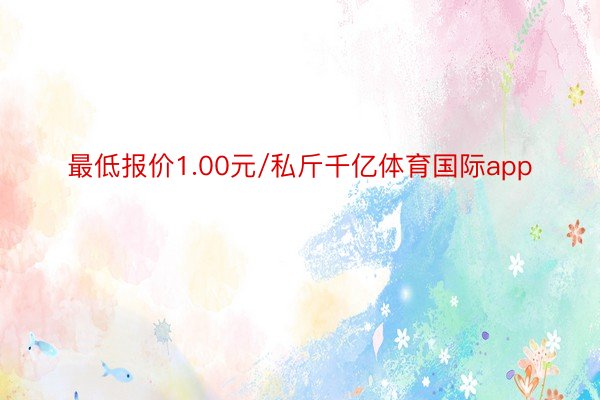 最低报价1.00元/私斤千亿体育国际app