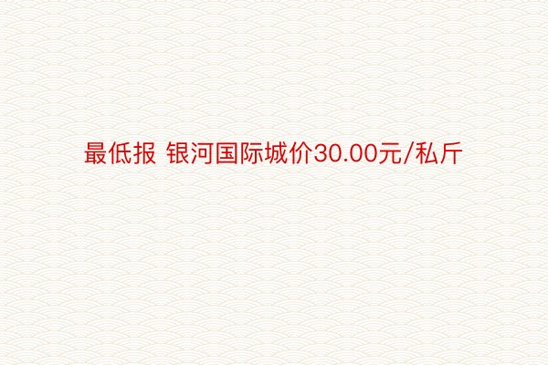 最低报 银河国际城价30.00元/私斤