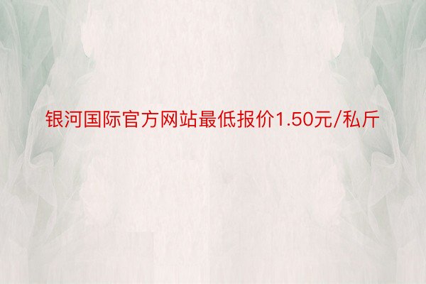 银河国际官方网站最低报价1.50元/私斤