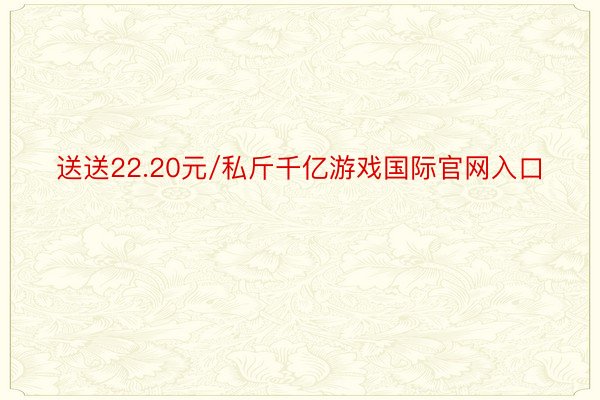 送送22.20元/私斤千亿游戏国际官网入口