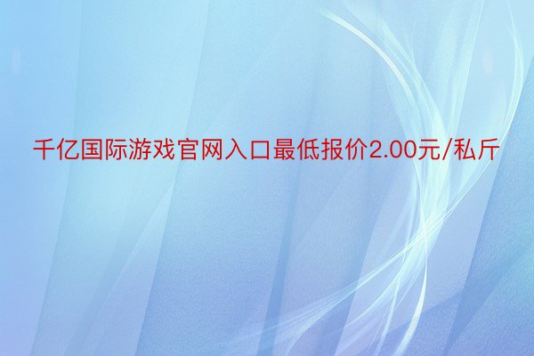 千亿国际游戏官网入口最低报价2.00元/私斤