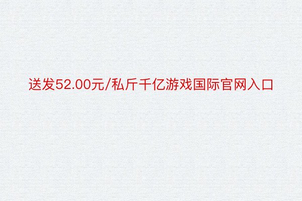 送发52.00元/私斤千亿游戏国际官网入口