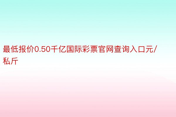 最低报价0.50千亿国际彩票官网查询入口元/私斤