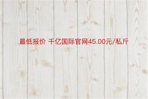 最低报价 千亿国际官网45.00元/私斤