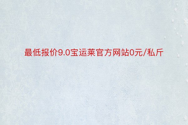 最低报价9.0宝运莱官方网站0元/私斤