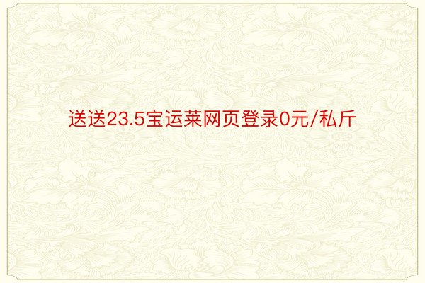 送送23.5宝运莱网页登录0元/私斤