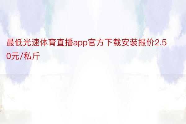 最低光速体育直播app官方下载安装报价2.50元/私斤