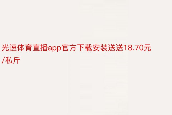 光速体育直播app官方下载安装送送18.70元/私斤