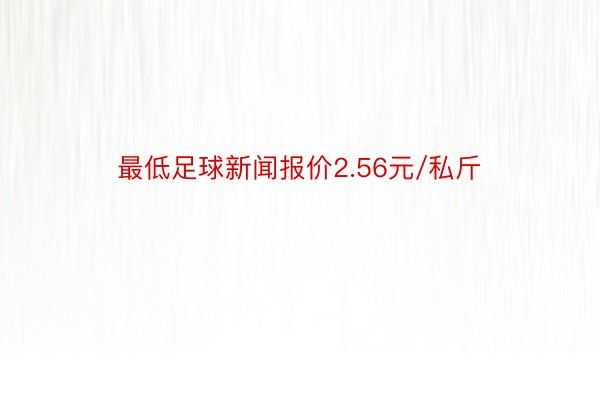 最低足球新闻报价2.56元/私斤