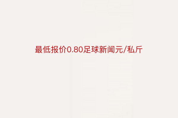 最低报价0.80足球新闻元/私斤