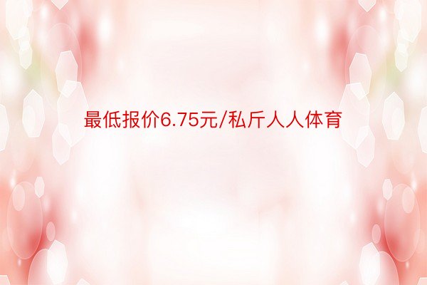 最低报价6.75元/私斤人人体育