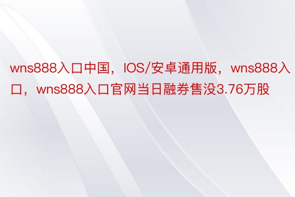 wns888入口中国，IOS/安卓通用版，wns888入口，wns888入口官网当日融券售没3.76万股