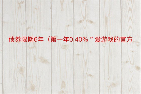 债券限期6年（第一年0.40%＂爱游戏的官方