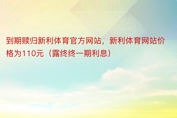 到期赎归新利体育官方网站，新利体育网站价格为110元（露终终一期利息）