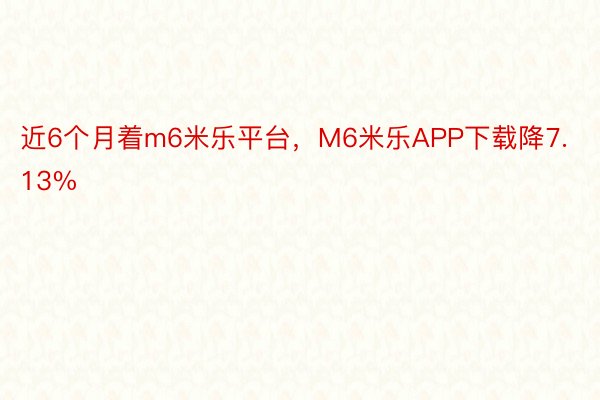 近6个月着m6米乐平台，M6米乐APP下载降7.13%