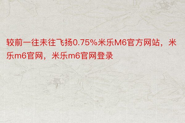 较前一往未往飞扬0.75%米乐M6官方网站，米乐m6官网，米乐m6官网登录