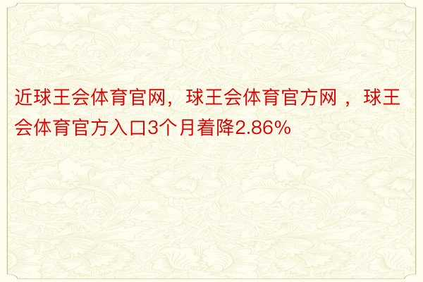 近球王会体育官网，球王会体育官方网 ，球王会体育官方入口3个月着降2.86%