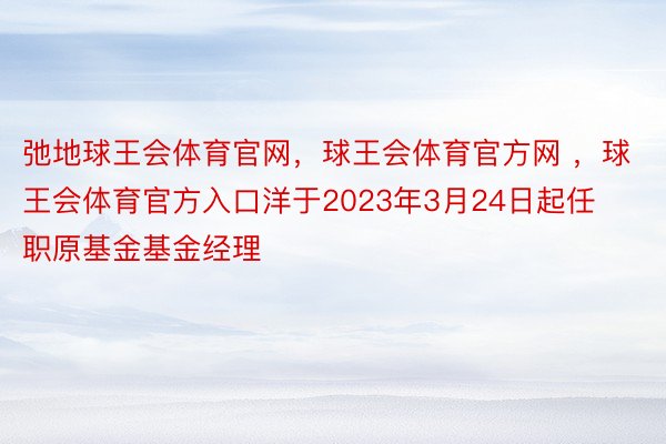 弛地球王会体育官网，球王会体育官方网 ，球王会体育官方入口洋于2023年3月24日起任职原基金基金经理