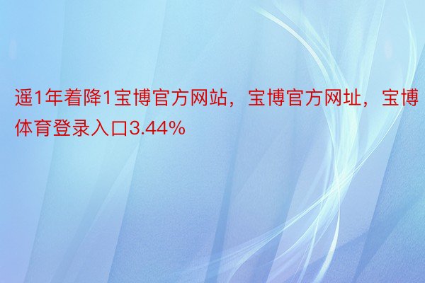 遥1年着降1宝博官方网站，宝博官方网址，宝博体育登录入口3.44%