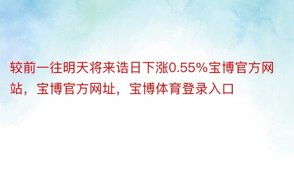 较前一往明天将来诰日下涨0.55%宝博官方网站，宝博官方网址，宝博体育登录入口