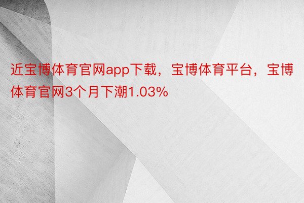 近宝博体育官网app下载，宝博体育平台，宝博体育官网3个月下潮1.03%