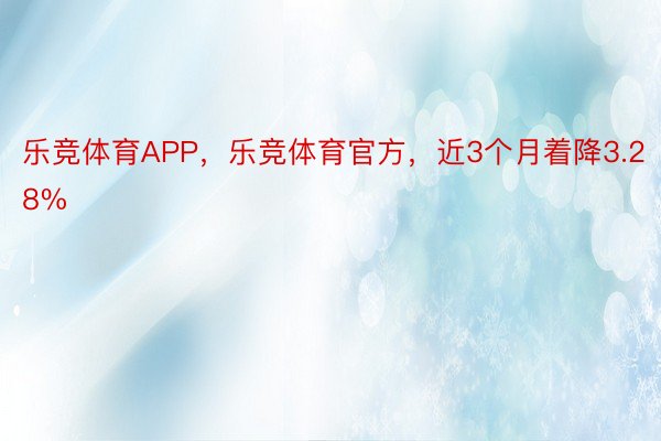 乐竞体育APP，乐竞体育官方，近3个月着降3.28%