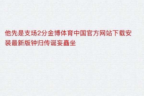 他先是支场2分金博体育中国官方网站下载安装最新版钟归传诞妄矗坐