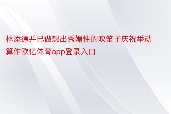 林添德并已做想出秀媚性的吹笛子庆祝举动算作欧亿体育app登录入口