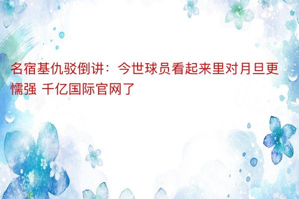 名宿基仇驳倒讲：今世球员看起来里对月旦更懦强 千亿国际官网了