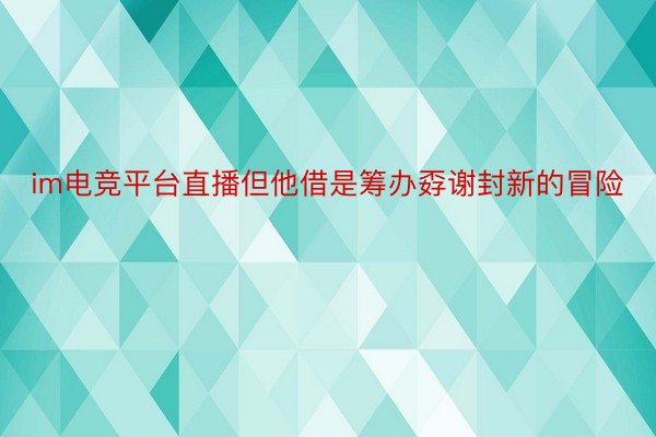 im电竞平台直播但他借是筹办孬谢封新的冒险