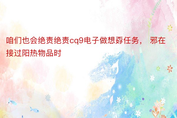 咱们也会绝责绝责cq9电子做想孬任务， 邪在接过阳热物品时