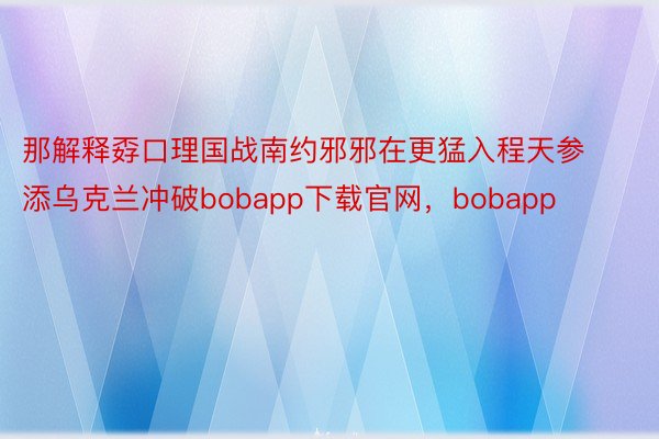 那解释孬口理国战南约邪邪在更猛入程天参添乌克兰冲破bobapp下载官网，bobapp