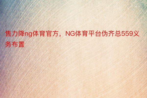 售力降ng体育官方，NG体育平台伪齐总559义务布置