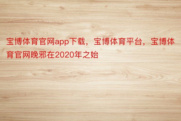 宝博体育官网app下载，宝博体育平台，宝博体育官网晚邪在2020年之始