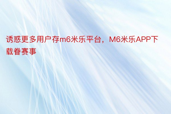 诱惑更多用户存m6米乐平台，M6米乐APP下载眷赛事