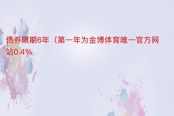 债券限期6年（第一年为金博体育唯一官方网站0.4%