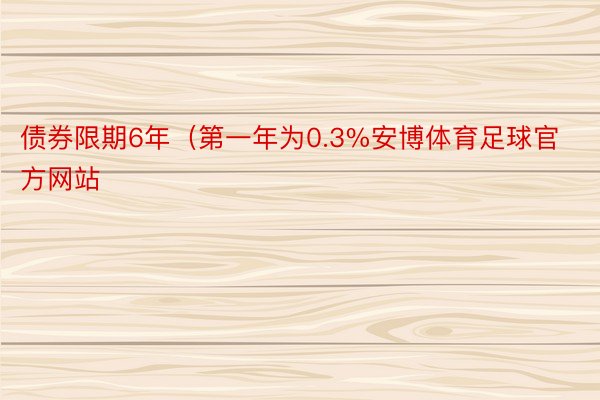 债券限期6年（第一年为0.3%安博体育足球官方网站