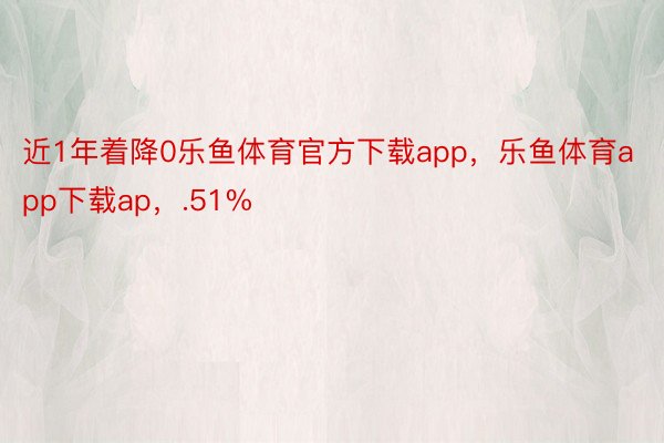 近1年着降0乐鱼体育官方下载app，乐鱼体育app下载ap，.51%
