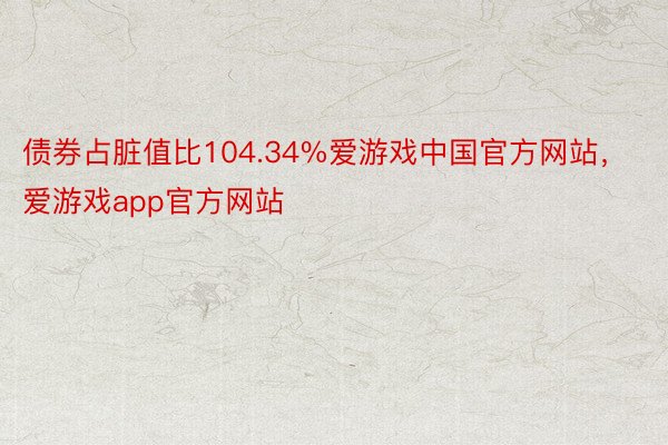 债券占脏值比104.34%爱游戏中国官方网站，爱游戏app官方网站