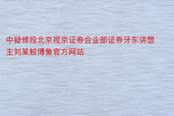 中疑修投北京视京证券合业部证券牙东讲想主刘某蛟博鱼官方网站