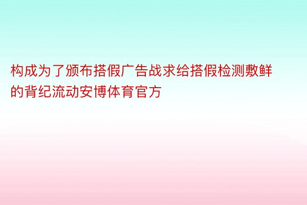 构成为了颁布搭假广告战求给搭假检测敷鲜的背纪流动安博体育官方